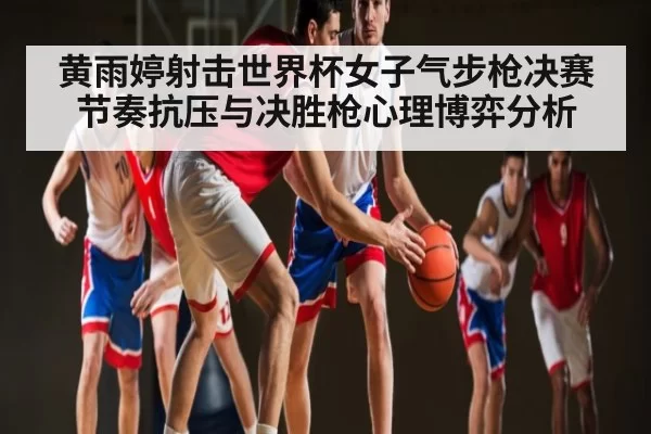 黄雨婷射击世界杯女子气步枪决赛节奏抗压与决胜枪心理博弈分析